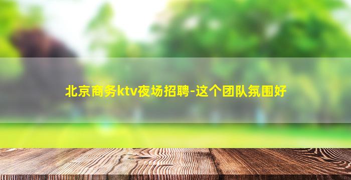 北京商务ktv夜场招聘-这个团队氛围好